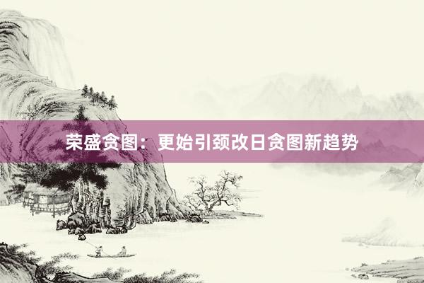 荣盛贪图：更始引颈改日贪图新趋势